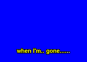 when I'm.. gone ......