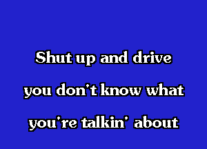Shut up and drive

you don't know what

you're talkin' about