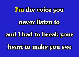 I'm the voice you
never listen to
and I had to break your

heart to make you see