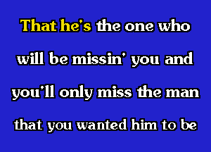 That he's the one who
will be missin' you and
you'll only miss the man

that you wanted him to be