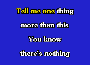 Tell me one thing
more than this

You know

there's nothing