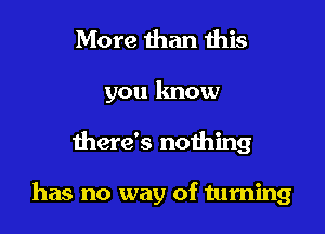 More than this
you lmow

there's nothing

has no way of turning