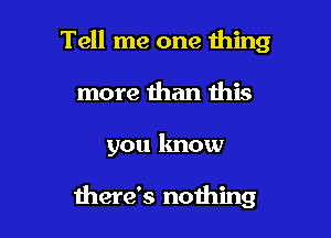 Tell me one thing
more than this

you know

there's nothing