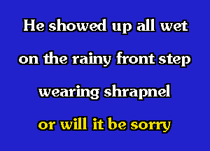He showed up all wet
on the rainy front step
wearing shrapnel

or will it be sorry