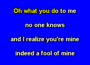 Oh what you do to me

no one knows

and I realize you're mine

indeed a fool of mine