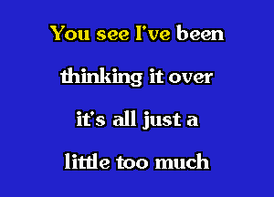 You see I've been

thinking it over

it's all just a

little too much