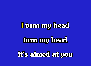 ltum my head

turn my head

it's aimed at you