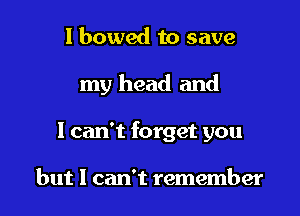 l bowed to save

my head and

I can't forget you

but I can't remember