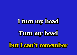 I tum my head

Tum my head

but I can't remember