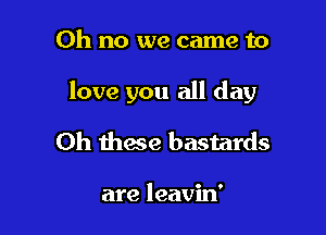 Oh no we came to

love you all day

Oh these bastards

are leavin'