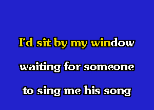 I'd sit by my window
waiting for someone

to sing me his song