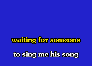 waiting for someone

to sing me his song