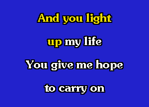 And you light

up my life

You give me hope

to carry on