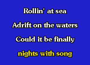 Rollin' at sea
Adrift on the waters

Could it be finally

nights with song