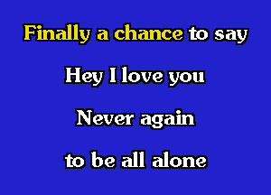 Finally a chance to say

Hey I love you
Never again

to be all alone