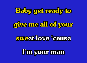Baby get ready to

give me all of your
sweet love 'cause

I'm your man