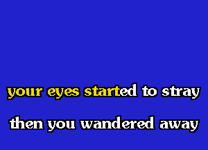 your eyes started to stray

then you wandered away