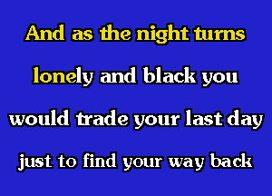 And as the night turns
lonely and black you

would trade your last day

just to find your way back