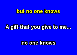 but no one knows

A gift that you give to me...

no one knows
