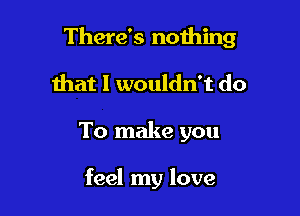 There's nothing

that I wouldn't do
To make you

feel my love