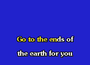 Go to the ends of

me earth for you