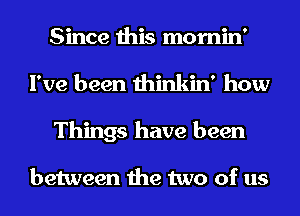 Since this mornin'
I've been thinkin' how
Things have been

between the two of us