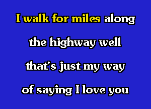 1 walk for milas along
Ihe highway well

ihat's just my way

of saying I love you I