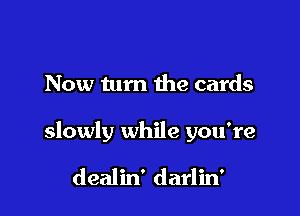 Now turn the cards

slowly while you're

dealin' darlin'