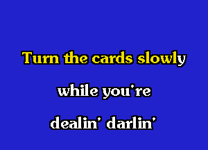 Turn the cards slowly

while you're

dealin' darlin'