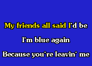My friends all said I'd be
I'm blue again

Because you're leavin' me