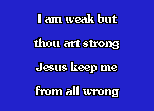 I am weak but
thou art strong

Jesus keep me

from all wrong
