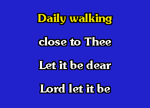 Daily walking

close to Thee
Let it be dear

Lord let it be