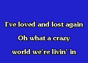 I've loved and lost again

Oh what a crazy

world we're livin' in