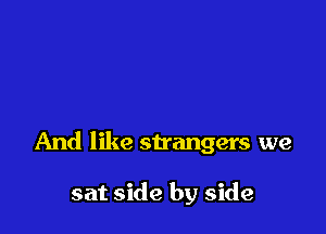 And like strangers we

sat side by side