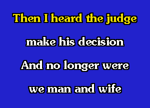 Then I heard the judge
make his decision
And no longer were

we man and wife