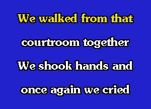 We walked from that
courtroom together
We shook hands and

once again we cried