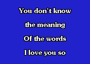 You don't know

the meaning

0f the words

I love you so