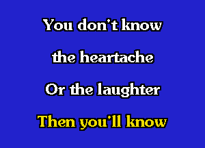 You don't know
the heartache

Or the laughter

Then you'll know