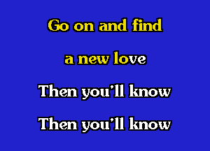 Go on and find

a new love

Then you'll lmow

Then you'll know