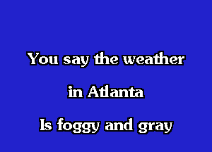 You say the weather

in Adanta

ls foggy and gray