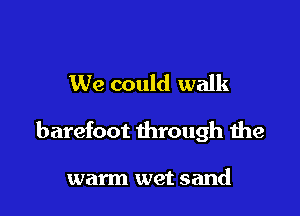 We could walk

barefoot through the

warm wet sand