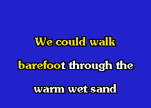 We could walk

barefoot through the

warm wet sand