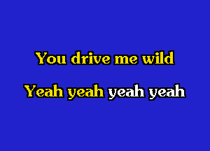 You drive me wild

Yeah yeah yeah yeah