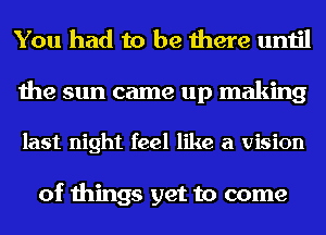 You had to be there until

the sun came up making

last night feel like a vision

of things get to come