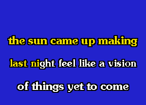 the sun came up making

last night feel like a vision

of things get to come