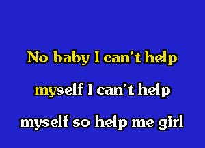 No baby I can't help

myself I can't help

myself so help me girl