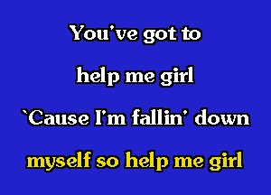 You've got to
help me girl
Cause I'm fallin' down

myself so help me girl