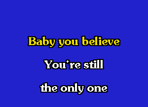 Baby you believe

You're still

the only one