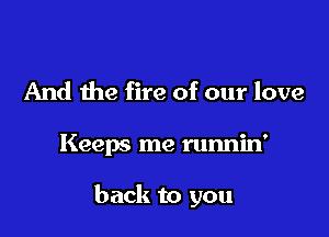 And the fire of our love

Keeps me runnin'

back to you