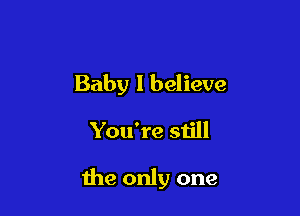 Baby I believe

You're still

the only one